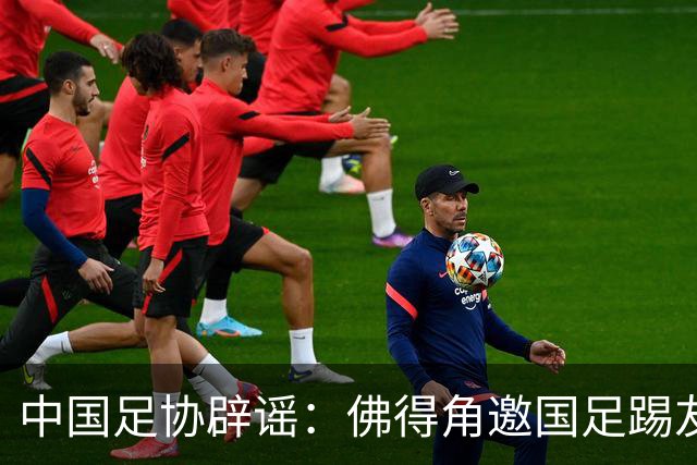 中国足协辟谣：佛得角邀国足踢友谊赛被婉拒为不实信息